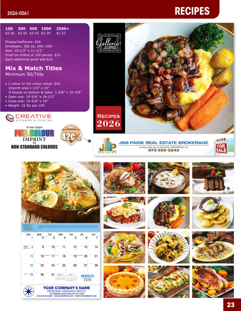 JIMI PAIGE REAL ESTATE BROKERAGE 42 ROLLING HILLS ESTATES, PARSIPPANY, NJ 973-555-2243 23 YOUR COMPANY’S NAME PERSONAL MESSAGE SPACE! 123 ADDRESS, YOUR TOWN/CITY, ST. 12345 (PH) 555.555.5555 • EMAIL@ADDRESS.COM • WWW.YOURWEBSITE.COM RECIPES 2026-0061 4 Colour Digital OR NON-STANDARD COLOURS IMPRINT FULL COLOUR FULL COL OUR FULL COLOUR FULL COL OUR 100	300	500	1000	2500+ $2.56	$2.50	$2.43	$2.39	$2.23  Photos/Halftones: $36 Envelopes: 30¢ ea. (Min 100) Size: 10-1/2” x 11-1/2”Proof on orders of 100 pieces: $15 Each additional proof add $15  Mix & Match TitlesMinimum 50/Title  • 1 colour or full colour setup: $42   Imprint area 1-1/4” x 10”   If bleeds on bottom & sides: 1-5/8” x 10-7/8” • Open size: 10-5/8” x 18-1/2” • Close size: 10-5/8” x 10” • Weight: 22 lbs per 100