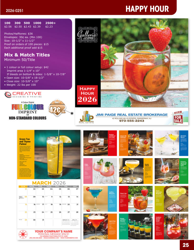 JIMI PAIGE REAL ESTATE BROKERAGE 42 ROLLING HILLS ESTATES, PARSIPPANY, NJ 973-555-2243 25 YOUR COMPANY’S NAME PERSONAL MESSAGE SPACE! 123 ADDRESS, YOUR TOWN/CITY, ST. 12345 (PH) 555.555.5555 • EMAIL@ADDRESS.COM • WWW.YOURWEBSITE.COM HAPPY HOUR 2026-0251 4 Colour Digital OR NON-STANDARD COLOURS IMPRINT FULL COLOUR FULL COL OUR FULL COLOUR FULL COL OUR 100	300	500	1000	2500+ $2.56	$2.50	$2.43	$2.39	$2.23  Photos/Halftones: $36 Envelopes: 30¢ ea. (Min 100) Size: 10-1/2” x 11-1/2”Proof on orders of 100 pieces: $15 Each additional proof add $15  Mix & Match TitlesMinimum 50/Title  • 1 colour or full colour setup: $42   Imprint area 1-1/4” x 10”   If bleeds on bottom & sides: 1-5/8” x 10-7/8” • Open size: 10-5/8” x 18-1/2” • Close size: 10-5/8” x 10” • Weight: 22 lbs per 100