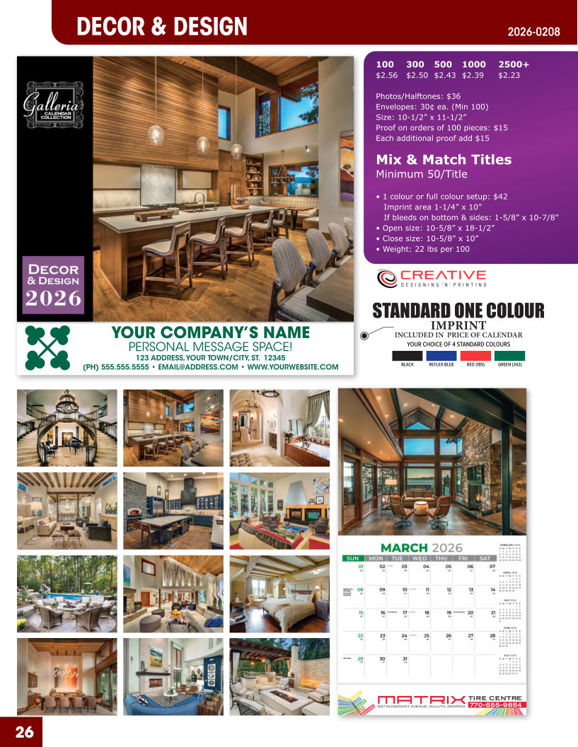 INCLUDED IN  PRICE OF CALENDAR YOUR CHOICE OF 4 STANDARD COLOURS IMPRINT STANDARD ONE COLOUR BLACKREFLEX BLUERED (185)GREEN (342) MATRIXTIRE CENTRE 1237 DUNWOODY AVENUE, DULUTH, GEORGIA770-555-9854 26 YOUR COMPANY’S NAME PERSONAL MESSAGE SPACE! 123 ADDRESS, YOUR TOWN/CITY, ST.  12345 (PH) 555.555.5555 • EMAIL@ADDRESS.COM • WWW.YOURWEBSITE.COM DECOR & DESIGN 2026-0208 100	300	500	1000	2500+ $2.56	$2.50	$2.43	$2.39	$2.23  Photos/Halftones: $36 Envelopes: 30¢ ea. (Min 100) Size: 10-1/2” x 11-1/2”Proof on orders of 100 pieces: $15 Each additional proof add $15  Mix & Match TitlesMinimum 50/Title  • 1 colour or full colour setup: $42   Imprint area 1-1/4” x 10”   If bleeds on bottom & sides: 1-5/8” x 10-7/8” • Open size: 10-5/8” x 18-1/2” • Close size: 10-5/8” x 10” • Weight: 22 lbs per 100
