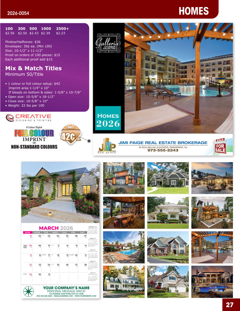 JIMI PAIGE REAL ESTATE BROKERAGE 42 ROLLING HILLS ESTATES, PARSIPPANY, NJ 973-555-2243 27 YOUR COMPANY’S NAME PERSONAL MESSAGE SPACE! 123 ADDRESS, YOUR TOWN/CITY, ST. 12345 (PH) 555.555.5555 • EMAIL@ADDRESS.COM • WWW.YOURWEBSITE.COM HOMES 2026-0054 4 Colour Digital OR NON-STANDARD COLOURS IMPRINT FULL COLOUR FULL COL OUR FULL COLOUR FULL COL OUR 100	300	500	1000	2500+ $2.56	$2.50	$2.43	$2.39	$2.23  Photos/Halftones: $36 Envelopes: 30¢ ea. (Min 100) Size: 10-1/2” x 11-1/2”Proof on orders of 100 pieces: $15 Each additional proof add $15  Mix & Match TitlesMinimum 50/Title  • 1 colour or full colour setup: $42   Imprint area 1-1/4” x 10”   If bleeds on bottom & sides: 1-5/8” x 10-7/8” • Open size: 10-5/8” x 18-1/2” • Close size: 10-5/8” x 10” • Weight: 22 lbs per 100