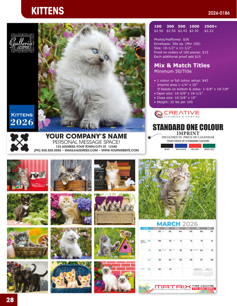 INCLUDED IN  PRICE OF CALENDAR YOUR CHOICE OF 4 STANDARD COLOURS IMPRINT STANDARD ONE COLOUR BLACKREFLEX BLUERED (185)GREEN (342) MATRIXTIRE CENTRE 1237 DUNWOODY AVENUE, DULUTH, GEORGIA770-555-9854 28 KITTENS 2026-0186 YOUR COMPANY’S NAME PERSONAL MESSAGE SPACE! 123 ADDRESS, YOUR TOWN/CITY, ST.  12345 (PH) 555.555.5555 • EMAIL@ADDRESS.COM • WWW.YOURWEBSITE.COM 100	300	500	1000	2500+ $2.56	$2.50	$2.43	$2.39	$2.23  Photos/Halftones: $36 Envelopes: 30¢ ea. (Min 100) Size: 10-1/2” x 11-1/2”Proof on orders of 100 pieces: $15 Each additional proof add $15  Mix & Match TitlesMinimum 50/Title  • 1 colour or full colour setup: $42   Imprint area 1-1/4” x 10”   If bleeds on bottom & sides: 1-5/8” x 10-7/8” • Open size: 10-5/8” x 18-1/2” • Close size: 10-5/8” x 10” • Weight: 22 lbs per 100