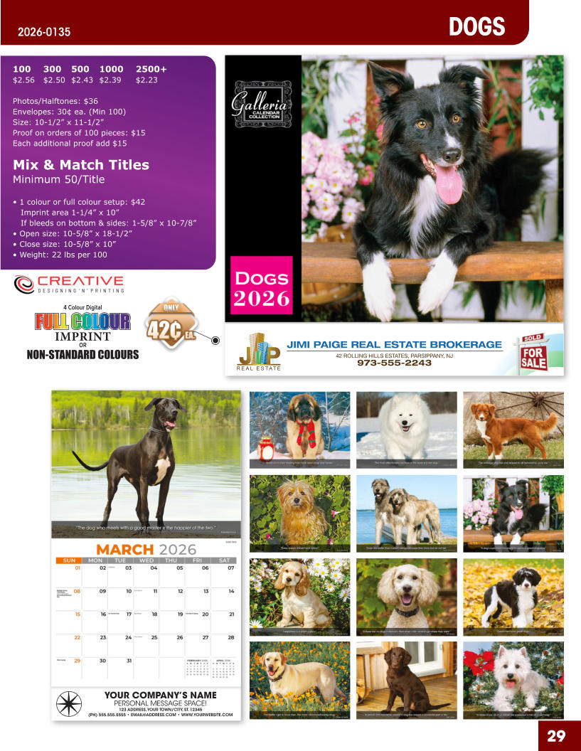 JIMI PAIGE REAL ESTATE BROKERAGE 42 ROLLING HILLS ESTATES, PARSIPPANY, NJ 973-555-2243 29 DOGS 2026-0135 YOUR COMPANY’S NAME PERSONAL MESSAGE SPACE! 123 ADDRESS, YOUR TOWN/CITY, ST. 12345 (PH) 555.555.5555 • EMAIL@ADDRESS.COM • WWW.YOURWEBSITE.COM 4 Colour Digital OR NON-STANDARD COLOURS IMPRINT FULL COLOUR FULL COL OUR FULL COLOUR FULL COL OUR 100	300	500	1000	2500+ $2.56	$2.50	$2.43	$2.39	$2.23  Photos/Halftones: $36 Envelopes: 30¢ ea. (Min 100) Size: 10-1/2” x 11-1/2”Proof on orders of 100 pieces: $15 Each additional proof add $15  Mix & Match TitlesMinimum 50/Title  • 1 colour or full colour setup: $42   Imprint area 1-1/4” x 10”   If bleeds on bottom & sides: 1-5/8” x 10-7/8” • Open size: 10-5/8” x 18-1/2” • Close size: 10-5/8” x 10” • Weight: 22 lbs per 100