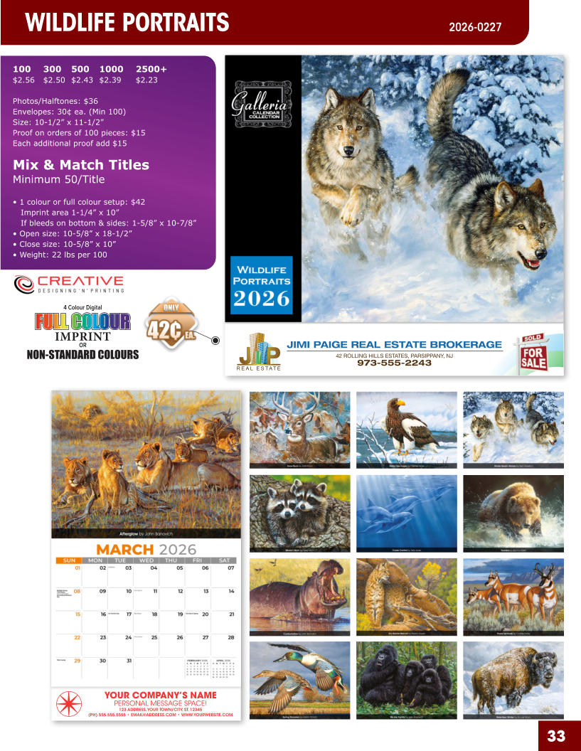 JIMI PAIGE REAL ESTATE BROKERAGE 42 ROLLING HILLS ESTATES, PARSIPPANY, NJ 973-555-2243 33 YOUR COMPANY’S NAME PERSONAL MESSAGE SPACE! 123 ADDRESS, YOUR TOWN/CITY, ST. 12345 (PH) 555.555.5555 • EMAIL@ADDRESS.COM • WWW.YOURWEBSITE.COM WILDLIFE PORTRAITS 2026-0241 4 Colour Digital OR NON-STANDARD COLOURS IMPRINT FULL COLOUR FULL COL OUR FULL COLOUR FULL COL OUR 100	300	500	1000	2500+ $2.56	$2.50	$2.43	$2.39	$2.23  Photos/Halftones: $36 Envelopes: 30¢ ea. (Min 100) Size: 10-1/2” x 11-1/2”Proof on orders of 100 pieces: $15 Each additional proof add $15  Mix & Match TitlesMinimum 50/Title  • 1 colour or full colour setup: $42   Imprint area 1-1/4” x 10”   If bleeds on bottom & sides: 1-5/8” x 10-7/8” • Open size: 10-5/8” x 18-1/2” • Close size: 10-5/8” x 10” • Weight: 22 lbs per 100   ORDER NOW ORDER NOW WILDLIFE PORTRAITS  2026-0227