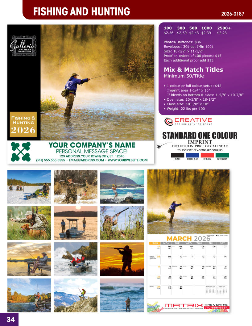 INCLUDED IN  PRICE OF CALENDAR YOUR CHOICE OF 4 STANDARD COLOURS IMPRINT STANDARD ONE COLOUR BLACKREFLEX BLUERED (185)GREEN (342) MATRIXTIRE CENTRE 1237 DUNWOODY AVENUE, DULUTH, GEORGIA770-555-9854 34 YOUR COMPANY’S NAME PERSONAL MESSAGE SPACE! 123 ADDRESS, YOUR TOWN/CITY, ST.  12345 (PH) 555.555.5555 • EMAIL@ADDRESS.COM • WWW.YOURWEBSITE.COM FISHING AND HUNTING 2026-0187 100	300	500	1000	2500+ $2.56	$2.50	$2.43	$2.39	$2.23  Photos/Halftones: $36 Envelopes: 30¢ ea. (Min 100) Size: 10-1/2” x 11-1/2”Proof on orders of 100 pieces: $15 Each additional proof add $15  Mix & Match TitlesMinimum 50/Title  • 1 colour or full colour setup: $42   Imprint area 1-1/4” x 10”   If bleeds on bottom & sides: 1-5/8” x 10-7/8” • Open size: 10-5/8” x 18-1/2” • Close size: 10-5/8” x 10” • Weight: 22 lbs per 100