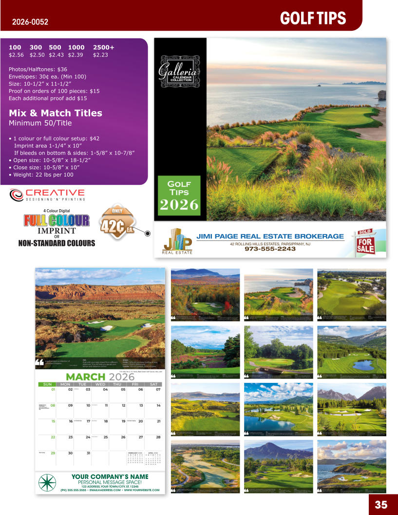 JIMI PAIGE REAL ESTATE BROKERAGE 42 ROLLING HILLS ESTATES, PARSIPPANY, NJ 973-555-2243 35 YOUR COMPANY’S NAME PERSONAL MESSAGE SPACE! 123 ADDRESS, YOUR TOWN/CITY, ST. 12345 (PH) 555.555.5555 • EMAIL@ADDRESS.COM • WWW.YOURWEBSITE.COM GOLF TIPS 2026-0052 4 Colour Digital OR NON-STANDARD COLOURS IMPRINT FULL COLOUR FULL COL OUR FULL COLOUR FULL COL OUR 100	300	500	1000	2500+ $2.56	$2.50	$2.43	$2.39	$2.23  Photos/Halftones: $36 Envelopes: 30¢ ea. (Min 100) Size: 10-1/2” x 11-1/2”Proof on orders of 100 pieces: $15 Each additional proof add $15  Mix & Match TitlesMinimum 50/Title  • 1 colour or full colour setup: $42   Imprint area 1-1/4” x 10”   If bleeds on bottom & sides: 1-5/8” x 10-7/8” • Open size: 10-5/8” x 18-1/2” • Close size: 10-5/8” x 10” • Weight: 22 lbs per 100