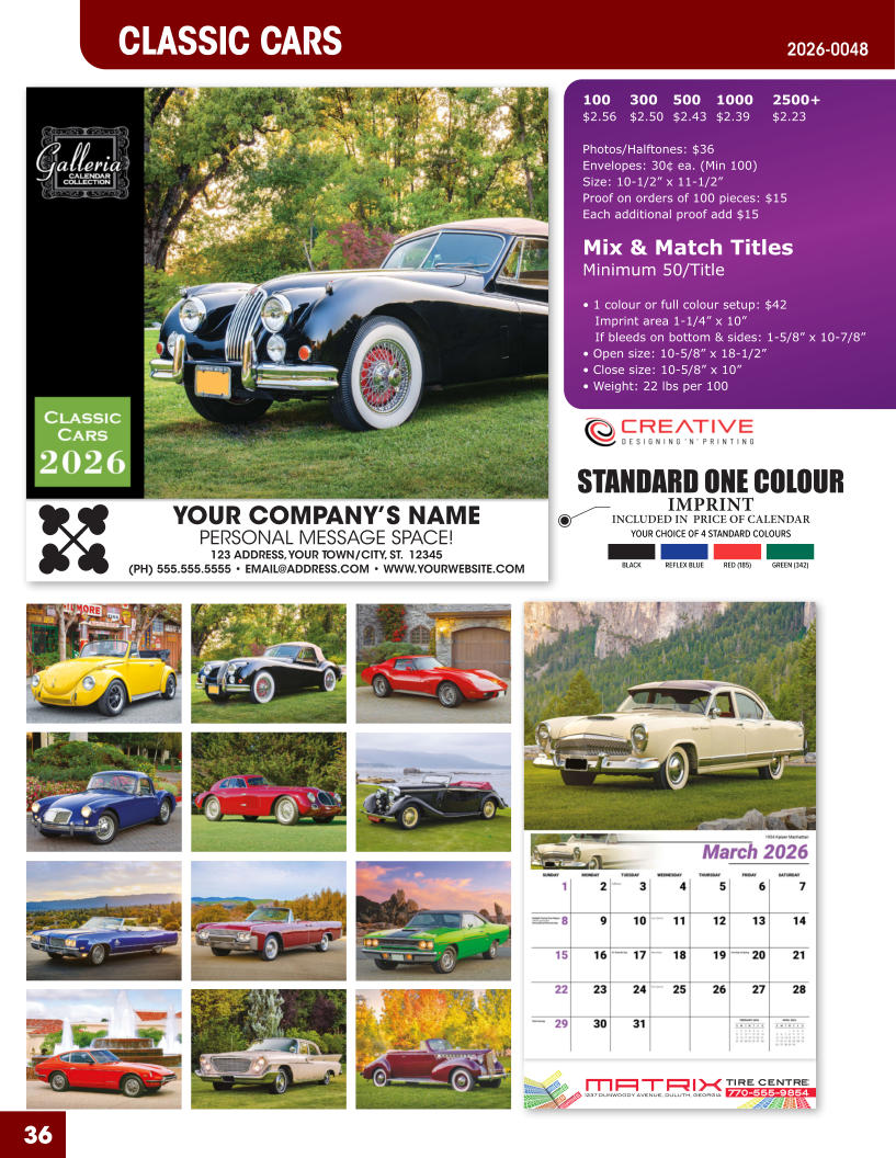 INCLUDED IN  PRICE OF CALENDAR YOUR CHOICE OF 4 STANDARD COLOURS IMPRINT STANDARD ONE COLOUR BLACKREFLEX BLUERED (185)GREEN (342) MATRIXTIRE CENTRE 1237 DUNWOODY AVENUE, DULUTH, GEORGIA770-555-9854 36 CLASSIC CARS 2026-0048 YOUR COMPANY’S NAME PERSONAL MESSAGE SPACE! 123 ADDRESS, YOUR TOWN/CITY, ST.  12345 (PH) 555.555.5555 • EMAIL@ADDRESS.COM • WWW.YOURWEBSITE.COM 100	300	500	1000	2500+ $2.56	$2.50	$2.43	$2.39	$2.23  Photos/Halftones: $36 Envelopes: 30¢ ea. (Min 100) Size: 10-1/2” x 11-1/2”Proof on orders of 100 pieces: $15 Each additional proof add $15  Mix & Match TitlesMinimum 50/Title  • 1 colour or full colour setup: $42   Imprint area 1-1/4” x 10”   If bleeds on bottom & sides: 1-5/8” x 10-7/8” • Open size: 10-5/8” x 18-1/2” • Close size: 10-5/8” x 10” • Weight: 22 lbs per 100