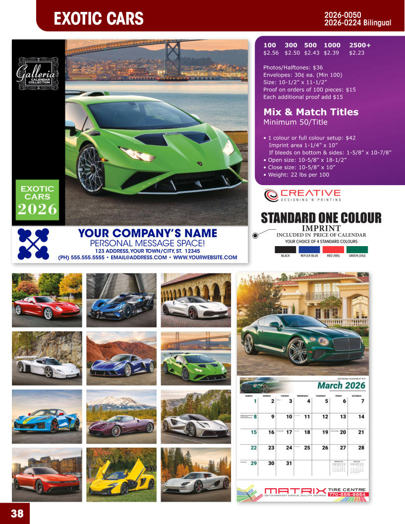 INCLUDED IN  PRICE OF CALENDAR YOUR CHOICE OF 4 STANDARD COLOURS IMPRINT STANDARD ONE COLOUR BLACKREFLEX BLUERED (185)GREEN (342) MATRIXTIRE CENTRE 1237 DUNWOODY AVENUE, DULUTH, GEORGIA770-555-9854 38 YOUR COMPANY’S NAME PERSONAL MESSAGE SPACE! 123 ADDRESS, YOUR TOWN/CITY, ST.  12345 (PH) 555.555.5555 • EMAIL@ADDRESS.COM • WWW.YOURWEBSITE.COM EXOTIC CARS 2026-0050 2026-0224 Bilingual 100	300	500	1000	2500+ $2.56	$2.50	$2.43	$2.39	$2.23  Photos/Halftones: $36 Envelopes: 30¢ ea. (Min 100) Size: 10-1/2” x 11-1/2”Proof on orders of 100 pieces: $15 Each additional proof add $15  Mix & Match TitlesMinimum 50/Title  • 1 colour or full colour setup: $42   Imprint area 1-1/4” x 10”   If bleeds on bottom & sides: 1-5/8” x 10-7/8” • Open size: 10-5/8” x 18-1/2” • Close size: 10-5/8” x 10” • Weight: 22 lbs per 100
