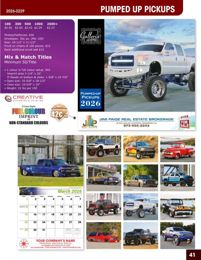 JIMI PAIGE REAL ESTATE BROKERAGE 42 ROLLING HILLS ESTATES, PARSIPPANY, NJ 973-555-2243 41 YOUR COMPANY’S NAME PERSONAL MESSAGE SPACE! 123 ADDRESS, YOUR TOWN/CITY, ST. 12345 (PH) 555.555.5555 • EMAIL@ADDRESS.COM • WWW.YOURWEBSITE.COM PUMPED UP PICKUPS 2026-0229 4 Colour Digital OR NON-STANDARD COLOURS IMPRINT FULL COLOUR FULL COL OUR FULL COLOUR FULL COL OUR 100	300	500	1000	2500+ $2.56	$2.50	$2.43	$2.39	$2.23  Photos/Halftones: $36 Envelopes: 30¢ ea. (Min 100) Size: 10-1/2” x 11-1/2”Proof on orders of 100 pieces: $15 Each additional proof add $15  Mix & Match TitlesMinimum 50/Title  • 1 colour or full colour setup: $42   Imprint area 1-1/4” x 10”   If bleeds on bottom & sides: 1-5/8” x 10-7/8” • Open size: 10-5/8” x 18-1/2” • Close size: 10-5/8” x 10” • Weight: 22 lbs per 100