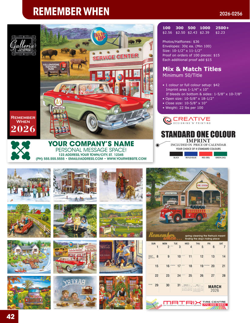 INCLUDED IN  PRICE OF CALENDAR YOUR CHOICE OF 4 STANDARD COLOURS IMPRINT STANDARD ONE COLOUR BLACKREFLEX BLUERED (185)GREEN (342) MATRIXTIRE CENTRE 1237 DUNWOODY AVENUE, DULUTH, GEORGIA770-555-9854 42 REMEMBER WHEN 2026-0256 YOUR COMPANY’S NAME PERSONAL MESSAGE SPACE! 123 ADDRESS, YOUR TOWN/CITY, ST.  12345 (PH) 555.555.5555 • EMAIL@ADDRESS.COM • WWW.YOURWEBSITE.COM 100	300	500	1000	2500+ $2.56	$2.50	$2.43	$2.39	$2.23  Photos/Halftones: $36 Envelopes: 30¢ ea. (Min 100) Size: 10-1/2” x 11-1/2”Proof on orders of 100 pieces: $15 Each additional proof add $15  Mix & Match TitlesMinimum 50/Title  • 1 colour or full colour setup: $42   Imprint area 1-1/4” x 10”   If bleeds on bottom & sides: 1-5/8” x 10-7/8” • Open size: 10-5/8” x 18-1/2” • Close size: 10-5/8” x 10” • Weight: 22 lbs per 100