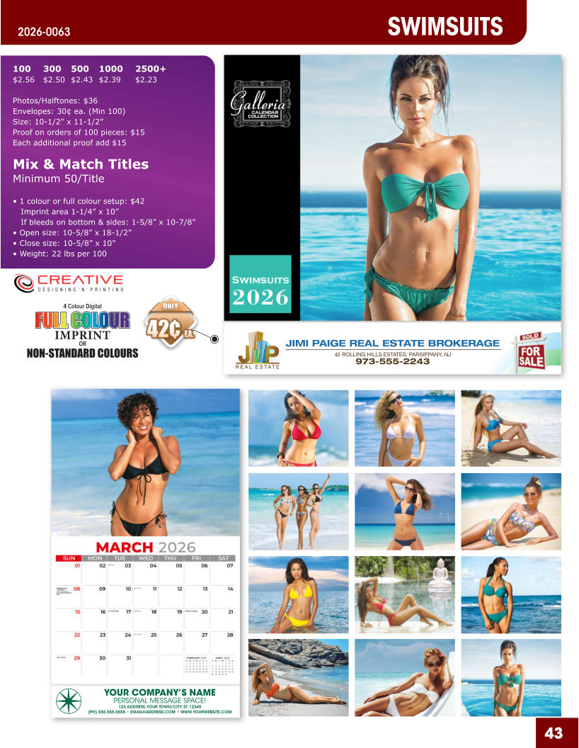 JIMI PAIGE REAL ESTATE BROKERAGE 42 ROLLING HILLS ESTATES, PARSIPPANY, NJ 973-555-2243 43 SWIMSUITS 2026-0063 YOUR COMPANY’S NAME PERSONAL MESSAGE SPACE! 123 ADDRESS, YOUR TOWN/CITY, ST. 12345 (PH) 555.555.5555 • EMAIL@ADDRESS.COM • WWW.YOURWEBSITE.COM 4 Colour Digital OR NON-STANDARD COLOURS IMPRINT FULL COLOUR FULL COL OUR FULL COLOUR FULL COL OUR 100	300	500	1000	2500+ $2.56	$2.50	$2.43	$2.39	$2.23  Photos/Halftones: $36 Envelopes: 30¢ ea. (Min 100) Size: 10-1/2” x 11-1/2”Proof on orders of 100 pieces: $15 Each additional proof add $15  Mix & Match TitlesMinimum 50/Title  • 1 colour or full colour setup: $42   Imprint area 1-1/4” x 10”   If bleeds on bottom & sides: 1-5/8” x 10-7/8” • Open size: 10-5/8” x 18-1/2” • Close size: 10-5/8” x 10” • Weight: 22 lbs per 100