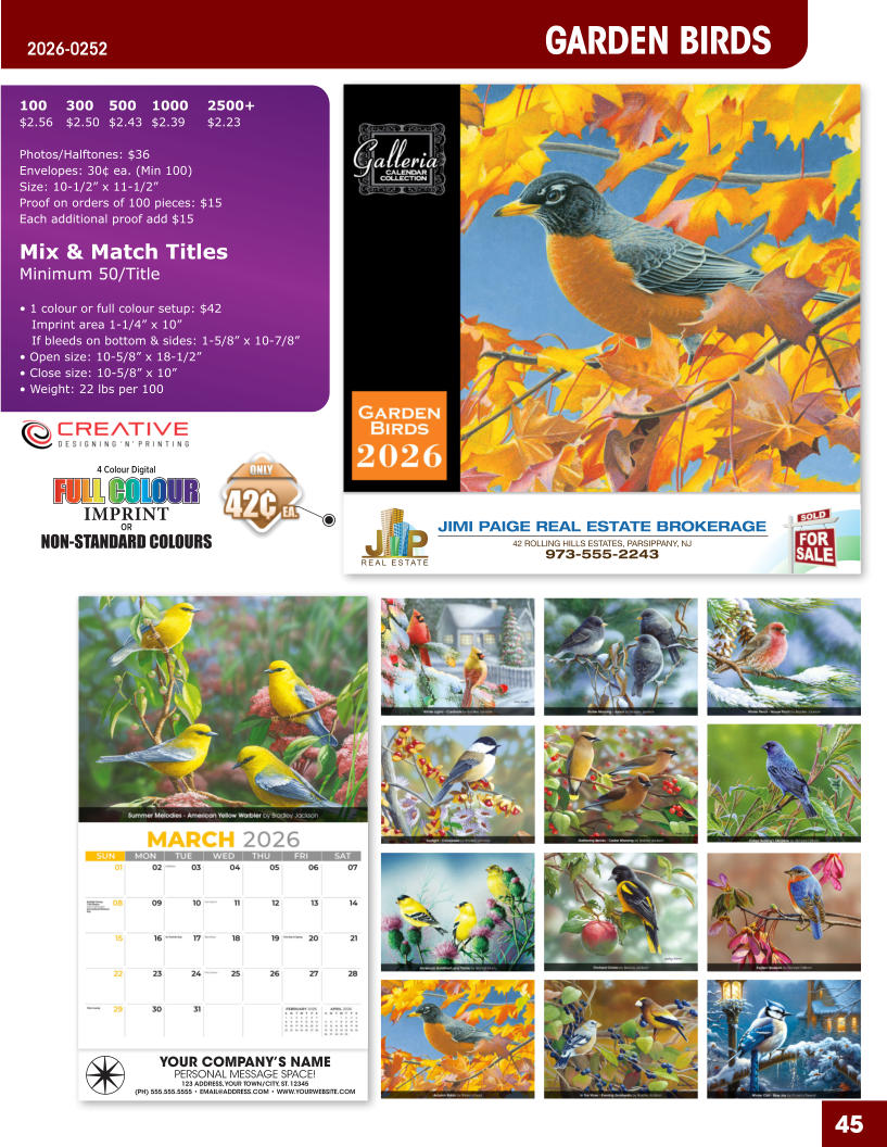 JIMI PAIGE REAL ESTATE BROKERAGE 42 ROLLING HILLS ESTATES, PARSIPPANY, NJ 973-555-2243 45 GARDEN BIRDS 2026-0252 YOUR COMPANY’S NAME PERSONAL MESSAGE SPACE! 123 ADDRESS, YOUR TOWN/CITY, ST. 12345 (PH) 555.555.5555 • EMAIL@ADDRESS.COM • WWW.YOURWEBSITE.COM 4 Colour Digital OR NON-STANDARD COLOURS IMPRINT FULL COLOUR FULL COL OUR FULL COLOUR FULL COL OUR 100	300	500	1000	2500+ $2.56	$2.50	$2.43	$2.39	$2.23  Photos/Halftones: $36 Envelopes: 30¢ ea. (Min 100) Size: 10-1/2” x 11-1/2”Proof on orders of 100 pieces: $15 Each additional proof add $15  Mix & Match TitlesMinimum 50/Title  • 1 colour or full colour setup: $42   Imprint area 1-1/4” x 10”   If bleeds on bottom & sides: 1-5/8” x 10-7/8” • Open size: 10-5/8” x 18-1/2” • Close size: 10-5/8” x 10” • Weight: 22 lbs per 100