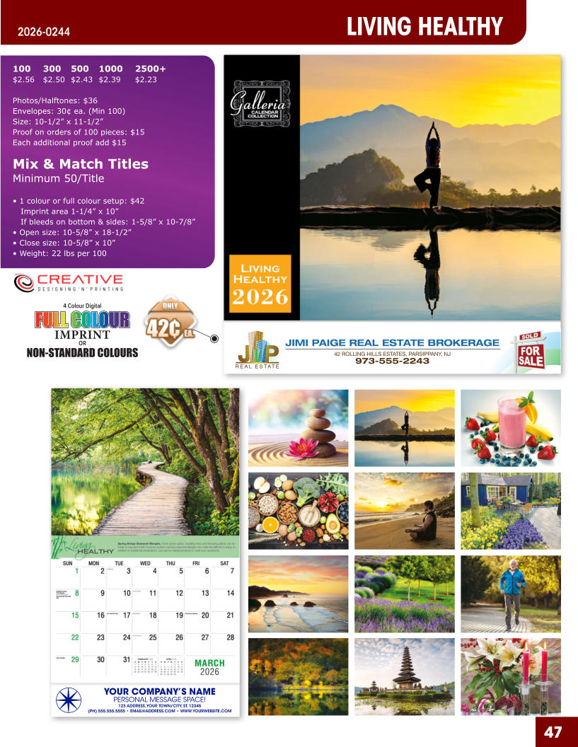 JIMI PAIGE REAL ESTATE BROKERAGE 42 ROLLING HILLS ESTATES, PARSIPPANY, NJ 973-555-2243 47 YOUR COMPANY’S NAME PERSONAL MESSAGE SPACE! 123 ADDRESS, YOUR TOWN/CITY, ST. 12345 (PH) 555.555.5555 • EMAIL@ADDRESS.COM • WWW.YOURWEBSITE.COM LIVING HEALTHY 2026-0244 4 Colour Digital OR NON-STANDARD COLOURS IMPRINT FULL COLOUR FULL COL OUR FULL COLOUR FULL COL OUR 100	300	500	1000	2500+ $2.56	$2.50	$2.43	$2.39	$2.23  Photos/Halftones: $36 Envelopes: 30¢ ea. (Min 100) Size: 10-1/2” x 11-1/2”Proof on orders of 100 pieces: $15 Each additional proof add $15  Mix & Match TitlesMinimum 50/Title  • 1 colour or full colour setup: $42   Imprint area 1-1/4” x 10”   If bleeds on bottom & sides: 1-5/8” x 10-7/8” • Open size: 10-5/8” x 18-1/2” • Close size: 10-5/8” x 10” • Weight: 22 lbs per 100