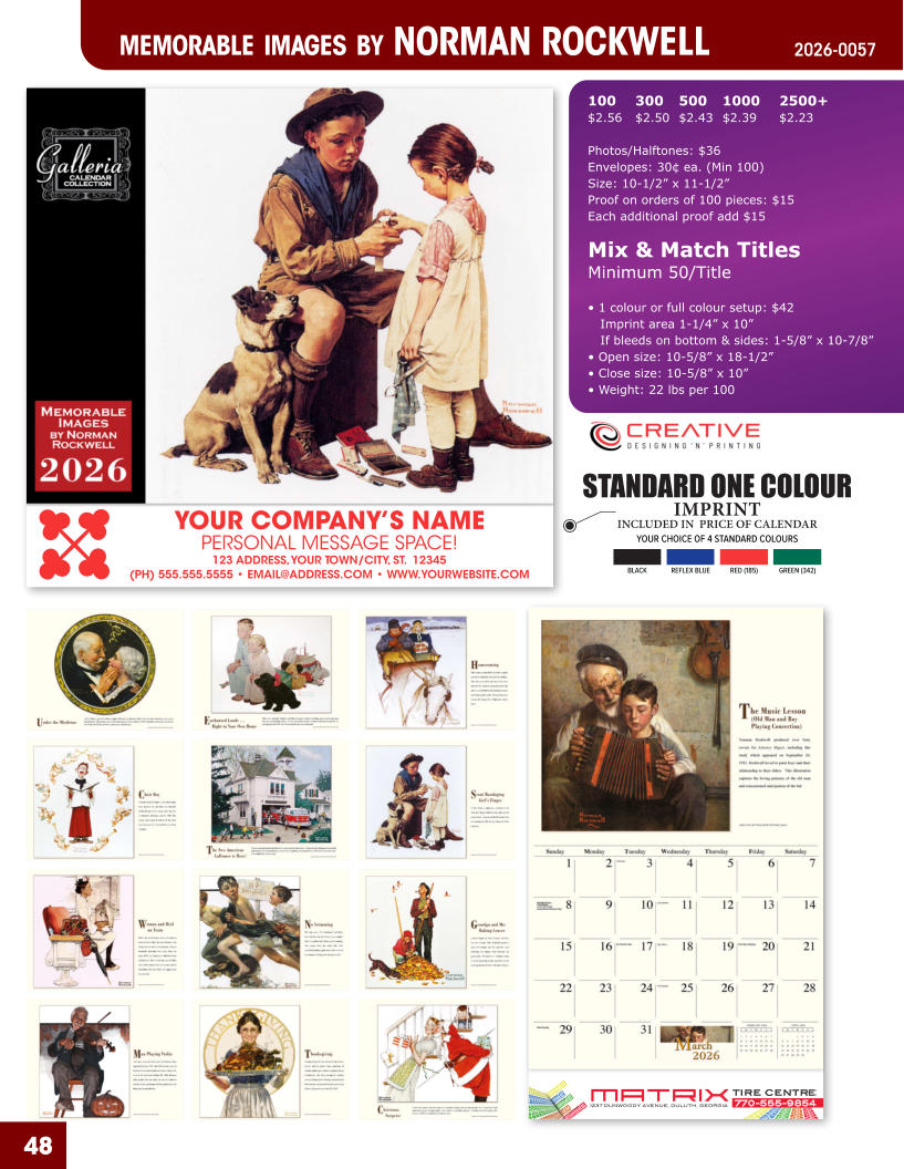 INCLUDED IN  PRICE OF CALENDAR YOUR CHOICE OF 4 STANDARD COLOURS IMPRINT STANDARD ONE COLOUR BLACKREFLEX BLUERED (185)GREEN (342) MATRIXTIRE CENTRE 1237 DUNWOODY AVENUE, DULUTH, GEORGIA770-555-9854 48 YOUR COMPANY’S NAME PERSONAL MESSAGE SPACE! 123 ADDRESS, YOUR TOWN/CITY, ST.  12345 (PH) 555.555.5555 • EMAIL@ADDRESS.COM • WWW.YOURWEBSITE.COM MEMORABLE IMAGES BY NORMAN ROCKWELL2026-0057 100	300	500	1000	2500+ $2.56	$2.50	$2.43	$2.39	$2.23  Photos/Halftones: $36 Envelopes: 30¢ ea. (Min 100) Size: 10-1/2” x 11-1/2”Proof on orders of 100 pieces: $15 Each additional proof add $15  Mix & Match TitlesMinimum 50/Title  • 1 colour or full colour setup: $42   Imprint area 1-1/4” x 10”   If bleeds on bottom & sides: 1-5/8” x 10-7/8” • Open size: 10-5/8” x 18-1/2” • Close size: 10-5/8” x 10” • Weight: 22 lbs per 100
