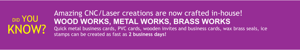 DID YOU KNOW? Amazing CNC/Laser creations are now crafted in-house! WOOD WORKS, METAL WORKS, BRASS WORKS Quick metal business cards, PVC cards, wooden invites and business cards, wax brass seals, ice stamps can be created as fast as 2 business days!