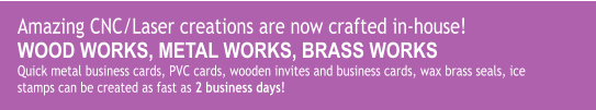 Amazing CNC/Laser creations are now crafted in-house! WOOD WORKS, METAL WORKS, BRASS WORKS Quick metal business cards, PVC cards, wooden invites and business cards, wax brass seals, ice stamps can be created as fast as 2 business days!