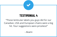 TESTIMONIAL 4 “Those lenticular labels you guys did for our Canadian, USA and European chains were a big hit. Your suggestions were priceless!”  - Akami