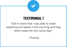 TESTIMONIAL 1 “Still in shock that I was able to order weatherproof labels in the morning and they  were ready the very same day!”  - Thomas