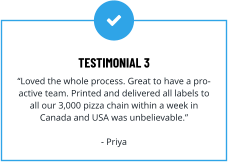 TESTIMONIAL 3 “Loved the whole process. Great to have a pro-active team. Printed and delivered all labels to all our 3,000 pizza chain within a week in Canada and USA was unbelievable.”  - Priya