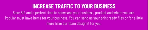 INCREASE TRAFFIC TO YOUR BUSINESS Save BIG and a perfect time to showcase your business, product and where you are. Popular must have items for your business. You can send us your print ready files or for a little more have our team design it for you.