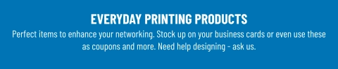 EVERYDAY PRINTING PRODUCTS Perfect items to enhance your networking. Stock up on your business cards or even use these as coupons and more. Need help designing - ask us.