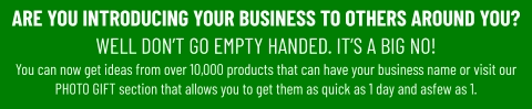 ARE YOU INTRODUCING YOUR BUSINESS TO OTHERS AROUND YOU? WELL DON’T GO EMPTY HANDED. IT’S A BIG NO! You can now get ideas from over 10,000 products that can have your business name or visit our PHOTO GIFT section that allows you to get them as quick as 1 day and asfew as 1.