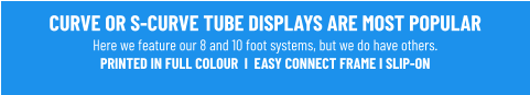 CURVE OR S-CURVE TUBE DISPLAYS ARE MOST POPULARHere we feature our 8 and 10 foot systems, but we do have others. PRINTED IN FULL COLOUR  I  EASY CONNECT FRAME I SLIP-ON