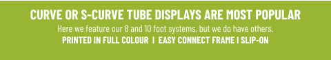 CURVE OR S-CURVE TUBE DISPLAYS ARE MOST POPULARHere we feature our 8 and 10 foot systems, but we do have others. PRINTED IN FULL COLOUR  I  EASY CONNECT FRAME I SLIP-ON