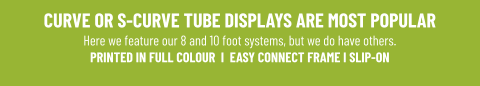 CURVE OR S-CURVE TUBE DISPLAYS ARE MOST POPULARHere we feature our 8 and 10 foot systems, but we do have others. PRINTED IN FULL COLOUR  I  EASY CONNECT FRAME I SLIP-ON