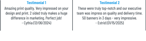 Testimonial 1 Amazing print quality. Very impressed on your design and print. 2 sided truly makes a huge difference in marketing. Perfect job! - Cythia (12/06/2024) Testimonial 2 These were truly top-notch and our executive team was impress on quality and delivery time. 50 banners in 3 days - very impressive. - Estrid (01/15/2025)
