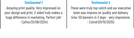 Testimonial 1 Amazing print quality. Very impressed on your design and print. 2 sided truly makes a huge difference in marketing. Perfect job! - Cythia (12/06/2024) Testimonial 2 These were truly top-notch and our executive team was impress on quality and delivery time. 50 banners in 3 days - very impressive. - Estrid (01/15/2025)