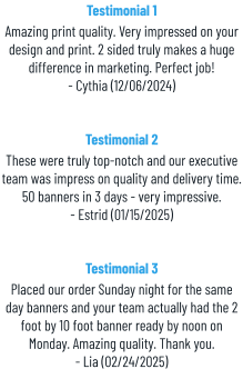 Testimonial 1 Amazing print quality. Very impressed on your design and print. 2 sided truly makes a huge difference in marketing. Perfect job! - Cythia (12/06/2024) Testimonial 2 These were truly top-notch and our executive team was impress on quality and delivery time. 50 banners in 3 days - very impressive. - Estrid (01/15/2025) Testimonial 3 Placed our order Sunday night for the same day banners and your team actually had the 2 foot by 10 foot banner ready by noon on Monday. Amazing quality. Thank you. - Lia (02/24/2025)