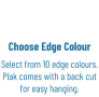 Choose Edge Colour Select from 10 edge colours. Plak comes with a back cut for easy hanging.