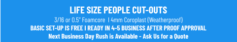 LIFE SIZE PEOPLE CUT-OUTS3/16 or 0.5” Foamcore  I 4mm Coroplast (Weatherproof)BASIC SET-UP IS FREE I READY IN 4-5 BUSINESS AFTER PROOF APPROVALNext Business Day Rush is Available - Ask Us for a Quote