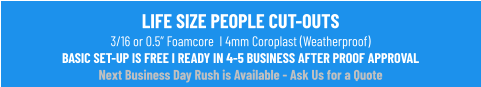 LIFE SIZE PEOPLE CUT-OUTS3/16 or 0.5” Foamcore  I 4mm Coroplast (Weatherproof)BASIC SET-UP IS FREE I READY IN 4-5 BUSINESS AFTER PROOF APPROVALNext Business Day Rush is Available - Ask Us for a Quote