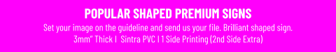 POPULAR SHAPED PREMIUM SIGNSSet your image on the guideline and send us your file. Brilliant shaped sign. 3mm” Thick I  Sintra PVC I 1 Side Printing (2nd Side Extra)