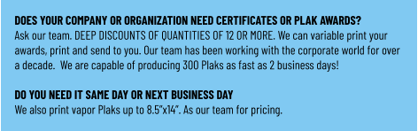 DOES YOUR COMPANY OR ORGANIZATION NEED CERTIFICATES OR PLAK AWARDS? Ask our team. DEEP DISCOUNTS OF QUANTITIES OF 12 OR MORE. We can variable print your awards, print and send to you. Our team has been working with the corporate world for over a decade.  We are capable of producing 300 Plaks as fast as 2 business days!  DO YOU NEED IT SAME DAY OR NEXT BUSINESS DAY We also print vapor Plaks up to 8.5”x14”. As our team for pricing.