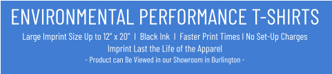 ENVIRONMENTAL PERFORMANCE T-SHIRTSLarge Imprint Size Up to 12” x 20”  I  Black Ink  I  Faster Print Times I No Set-Up ChargesImprint Last the Life of the Apparel- Product can Be Viewed in our Showroom in Burlington -
