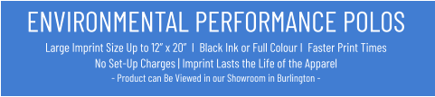 ENVIRONMENTAL PERFORMANCE POLOSLarge Imprint Size Up to 12” x 20”  I  Black Ink or Full Colour I  Faster Print Times No Set-Up Charges | Imprint Lasts the Life of the Apparel- Product can Be Viewed in our Showroom in Burlington -