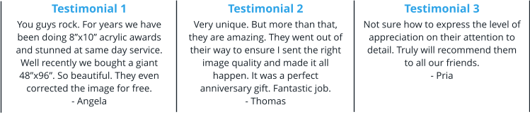 Testimonial 1 You guys rock. For years we have been doing 8”x10” acrylic awards and stunned at same day service. Well recently we bought a giant 48”x96”. So beautiful. They even corrected the image for free. - Angela Testimonial 2 Very unique. But more than that, they are amazing. They went out of their way to ensure I sent the right image quality and made it all happen. It was a perfect anniversary gift. Fantastic job. - Thomas Testimonial 3 Not sure how to express the level of appreciation on their attention to detail. Truly will recommend them to all our friends. - Pria