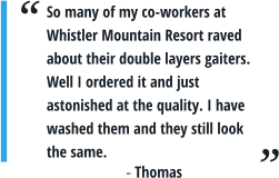 So many of my co-workers at Whistler Mountain Resort raved about their double layers gaiters. Well I ordered it and just astonished at the quality. I have washed them and they still look the same.  - Thomas