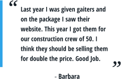 Last year I was given gaiters and on the package I saw their website. This year I got them for our construction crew of 50. I think they should be selling them for double the price. Good Job. - Barbara