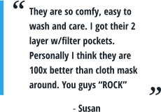 They are so comfy, easy to wash and care. I got their 2 layer w/filter pockets. Personally I think they are 100x better than cloth mask around. You guys “ROCK” - Susan