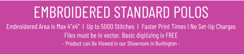EMBROIDERED STANDARD POLOSEmbroidered Area is Max 4”x4”  I  Up to 5000 Stitches  I  Faster Print Times I No Set-Up ChargesFiles must be in vector. Basic digitizing is FREE- Product can Be Viewed in our Showroom in Burlington -