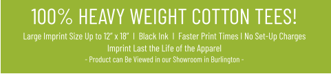 100% HEAVY WEIGHT COTTON TEES!Large Imprint Size Up to 12” x 18”  I  Black Ink  I  Faster Print Times I No Set-Up ChargesImprint Last the Life of the Apparel- Product can Be Viewed in our Showroom in Burlington -