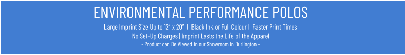 ENVIRONMENTAL PERFORMANCE POLOSLarge Imprint Size Up to 12” x 20”  I  Black Ink or Full Colour I  Faster Print Times No Set-Up Charges | Imprint Lasts the Life of the Apparel- Product can Be Viewed in our Showroom in Burlington -