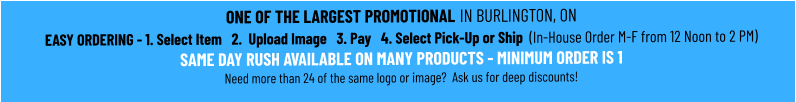 ONE OF THE LARGEST PROMOTIONAL IN BURLINGTON, ONEASY ORDERING - 1. Select Item   2.  Upload Image   3. Pay   4. Select Pick-Up or Ship  (In-House Order M-F from 12 Noon to 2 PM)SAME DAY RUSH AVAILABLE ON MANY PRODUCTS - MINIMUM ORDER IS 1 Need more than 24 of the same logo or image?  Ask us for deep discounts!