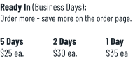 Ready In (Business Days):Order more - save more on the order page.  5 Days		2 Days		1 Day$25 ea.		$30 ea.		$35 ea