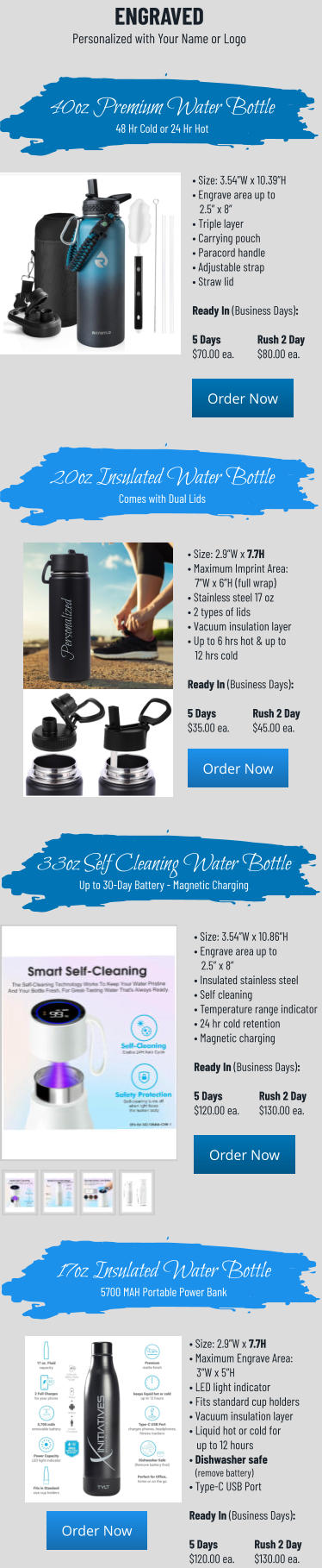 • Size: 3.54”W x 10.39”H • Engrave area up to    2.5” x 8” • Triple layer• Carrying pouch • Paracord handle• Adjustable strap• Straw lid  Ready In (Business Days):  5 Days		Rush 2 Day$70.00 ea.	$80.00 ea. 40oz Premium Water Bottle48 Hr Cold or 24 Hr Hot 20oz Insulated Water BottleComes with Dual Lids • Size: 2.9”W x 7.7H • Maximum Imprint Area:   7”W x 6”H (full wrap) • Stainless steel 17 oz • 2 types of lids• Vacuum insulation layer • Up to 6 hrs hot & up to    12 hrs cold  Ready In (Business Days):  5 Days		Rush 2 Day$35.00 ea.	$45.00 ea. Order Now Order Now Order Now Order Now ENGRAVEDPersonalized with Your Name or Logo • Size: 3.54”W x 10.86”H • Engrave area up to    2.5” x 8” • Insulated stainless steel• Self cleaning • Temperature range indicator• 24 hr cold retention• Magnetic charging  Ready In (Business Days):  5 Days		Rush 2 Day$120.00 ea.	$130.00 ea. 33oz Self Cleaning Water BottleUp to 30-Day Battery - Magnetic Charging 17oz Insulated Water Bottle5700 MAH Portable Power Bank • Size: 2.9”W x 7.7H • Maximum Engrave Area:   3”W x 5”H • LED light indicator • Fits standard cup holders• Vacuum insulation layer • Liquid hot or cold for    up to 12 hours• Dishwasher safe   (remove battery) • Type-C USB Port  Ready In (Business Days):  5 Days		Rush 2 Day$120.00 ea.	$130.00 ea. Order Now Order Now Order Now Order Now