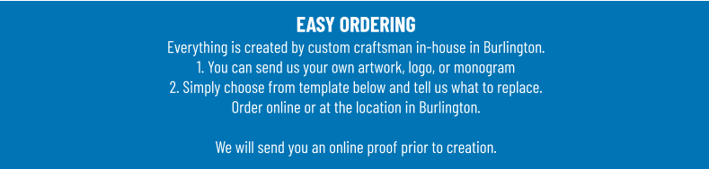 EASY ORDERINGEverything is created by custom craftsman in-house in Burlington.1. You can send us your own artwork, logo, or monogram 2. Simply choose from template below and tell us what to replace. Order online or at the location in Burlington.  We will send you an online proof prior to creation.
