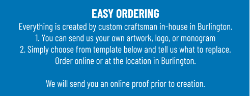 EASY ORDERINGEverything is created by custom craftsman in-house in Burlington.1. You can send us your own artwork, logo, or monogram 2. Simply choose from template below and tell us what to replace. Order online or at the location in Burlington.  We will send you an online proof prior to creation.
